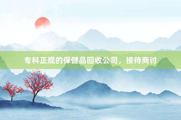 专科正规的保健品回收公司，接待商讨