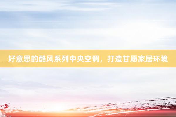 好意思的酷风系列中央空调，打造甘愿家居环境