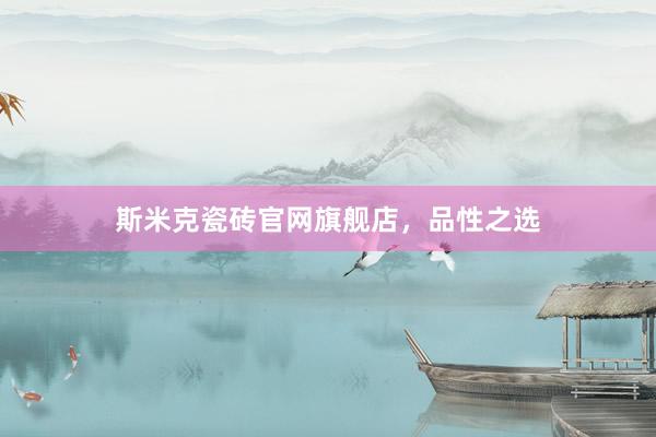 斯米克瓷砖官网旗舰店，品性之选