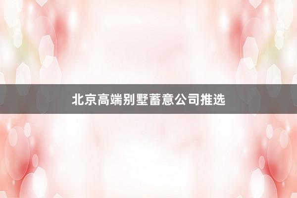 北京高端别墅蓄意公司推选