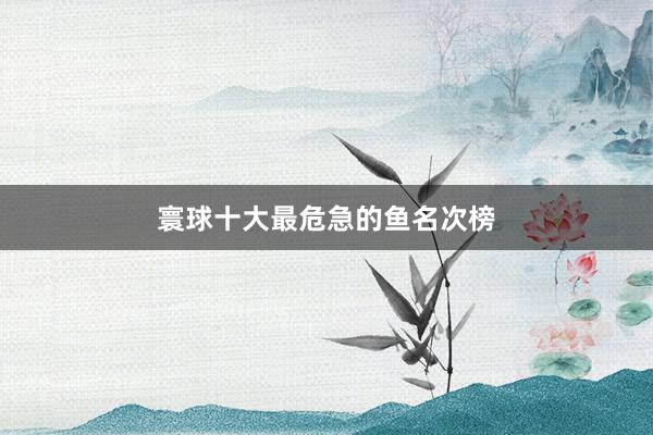 寰球十大最危急的鱼名次榜