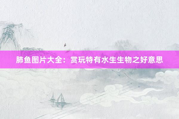 肺鱼图片大全：赏玩特有水生生物之好意思